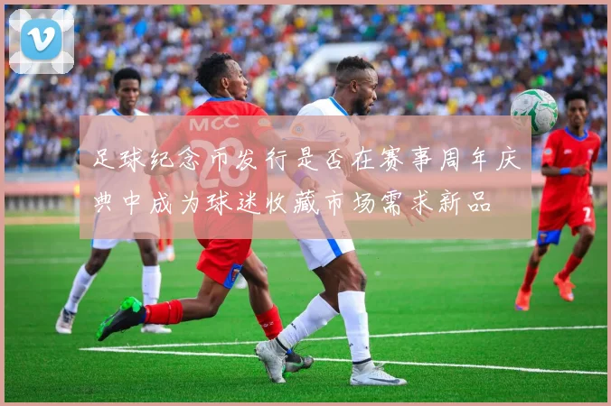 足球纪念币发行是否在赛事周年庆典中成为球迷收藏市场需求新品